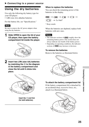 Page 2525
B Connecting to a power source
Using the dry batteries
Use only the following dry battery type for
your CD player:
•LR6 (size AA) alkaline batteries
For the battery life, see “Specifications.”
Note
Be sure to remove the AC power adaptor when
using the dry batteries.
1Slide OPEN to open the lid of your
CD player, then open the battery
compartment lid inside the player.
2Insert two LR6 (size AA) batteries
by matching the 3 to the diagram
in the battery compartment and
close the lid until it clicks into...
