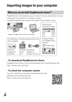 Page 34GB
34
Saving images
Importing images to your computer
PlayMemories Home allows you to import movies and photos to your 
computer to use them in a variety of ways.
• Update PlayMemories Home to the latest version before using.
To download PlayMemories Home
PlayMemories Home can be downloaded from the following URL.
http://www.sony.net/pm/
To check the computer system
You can check the computer requirements for the 
software at the following URL.
http://www.sony.net/pcenv/
What you can do with...