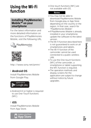 Page 37GB
37
Saving images
Using the Wi-Fi 
function
For the latest information and 
more detailed information on 
the functions of PlayMemories 
Mobile, visit the following URL.
http://www.sony.net/pmm/
Android OS
Install PlayMemories Mobile 
from Google Play.
• Android 4.0 or higher is required to use One-Touch functions 
(NFC).
iOS
Install PlayMemories Mobile 
from App Store.
• One-touch functions (NFC) are not available with iOS.
•You may not be able to  download PlayMemories Mobile 
from Google play or...