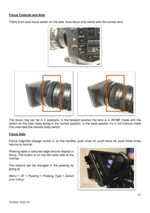 Page 21		October	2016	v4	21	 Focus Controls and Aids  There is a   The  focus  ring  can  be  in  2  positions;  in  the  forward  position  the  lens  is  in  AF/MF  mode  with  the switch on the main body being in the correct position. In the back position it’s in full manual mode that overrides the camera body switch.  Focus Aids  Focus  magnifier  (Assign  button 4,  on  the  handle),  push  once  x4,  push  twice  x8,  push  three  times returns to normal.   Peaking adds a coloured edge around objects in...