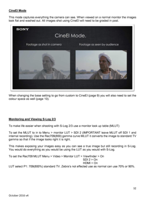 Page 32		October	2016	v4	32	CineEI Mode  This mode captures everything the camera can see. When viewed on a normal monitor the images look flat and washed out. All images shot using CineEI will need to be graded in post.  When changing the base setting to go from custom to CineEI (page 9) you will also need to set the colour space as well (page 10).      Monitoring and Viewing S-Log 2/3  To make life easier when shooting with S-Log 2/3 use a monitor look up table (MLUT)  To  set  the  MLUT  to  in to  Menu  >...