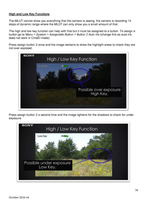 Page 34		October	2016	v4	34	 High and Low Key Functions  The MLUT cannot show you everything that the camera is seeing, the camera is recording 14 stops of dynamic range where the MLUT can only show you a small amount of that.  The high and low key function can help with that but it must be assigned to a button. To assign a button go to Menu > System > Assignable Button > Button 2 Auto Irisdoes not work in CineEI mode)  Press assign button 2 once and the image darkens to show the highlight areas to check they...
