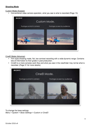 Page 9		October	2016	v4	9	Shooting Mode  Custom Mode (Easiest) • Conventional video camera operation, what you see is what is recorded (Page 13)   CineEI Mode (Advance) • Film style shooting mode, flat, low contrast recording with a wide dynamic range. Contains lots of information to then grade in post-production. • CineEI is a more complex work flow and what you see in the viewfinder may not be what is recorded. (Page 31 for more details)   To change the base settings Menu > System > Base Settings > Custom or...