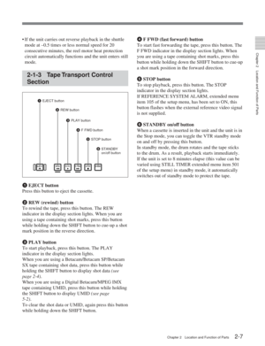 Page 18Chapter 2Location and Function of Parts
Chapter 2 Location and Function of Parts2-7
•If the unit carries out reverse playback in the shuttle
mode at –0.5 times or less normal speed for 20
consecutive minutes, the reel motor heat protection
circuit automatically functions and the unit enters still
mode.
2-1-3 Tape Transport  Control
Section
1  EJECT button
Press this button to eject the cassette.
2  REW (rewind) button
To rewind the tape, press this button. The REW
indicator in the display section lights....