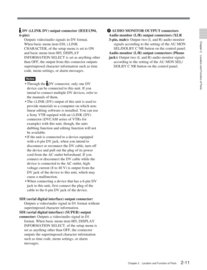 Page 22Chapter 2Location and Function of Parts
Chapter 2 Location and Function of Parts2-11
 DV (i.LINK DV) output connector (IEEE1394,
6-pin): Outputs video/audio signals in DV format.
When basic menu item 030, i.LINK
CHARACTER, of the setup menu is set to ON
and basic menu item 005, DISPLAY
INFORMATION SELECT is set as anything other
than OFF, the output from this connector outputs
superimposed character information such as time
code, menu settings, or alarm messages.
Notes
•Through the DV connector, only one...