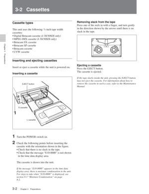 Page 24Chapter 3Preparations
3-2Chapter 3 Preparations
3-2 Cassettes
Cassette types
This unit uses the following 1/2-inch tape width
cassettes:
•D igital Betacam cassette (J-30/30SDI only)
•M PEG IMX cassette (J-30/30SDI only)
•B etacam SX cassette
•B etacam SP cassette
•B etacam cassette
• UVW cassette
Inserting and ejecting cassettes
Insert or eject a cassette while the unit is powered on.
Inserting a cassette
1Turn the POWER switch on.
2Check the following points before inserting the
cassette with the...