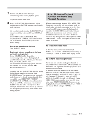 Page 27Chapter 4Playback
Chapter 4 Playback4-3
2Turn the SHUTTLE dial to the angle
corresponding to the desired playback speed.
Playback in shuttle mode starts.
3Return the SHUTTLE dial to the center indent
position or press the STOP button to cancel shuttle
mode playback.It is possible to make pressing the JOG/SHUTTLE
button to switching between JOG and SHUTTLE
mode.
Select “KEY” in SELECTION FOR JOG/
SHUTTLE DIAL ENABLE, extended menu item
101, to enable the above feature. (This is the
default setting.)
To...