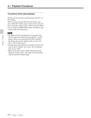 Page 284-1 Playback Procedures
Chapter 4Playback
4-4Chapter 4 Playback
To perform frame step playback
Put the unit into noiseless mode and press the PF-1 or
PF-2 button.
When you are using the Betacam SX format, each
press of the PF-1 button steps 2 frames back, and each
press of the PF-2 button steps 2 frames forward. When
you are using the MPEG IMX format, the buttons step
1 frame in the same directions.
Notes
• To perform frame step playback, always press the
PLAY button once before pressing the PF-1 or...