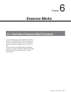 Page 35Chapter 6Essence Marks
Chapter 6 Essence Marks6-1
Chapter 6
Essence Marks
6-1 Overview of Essence Mark Functions
An essence mark uses a term value dictionary item as
defined in the SMPTE RP210A Metadata Dictionary
to express and transfer points such as recording start
points and edit point candidates in up to 32 bytes of
data.
The basic format of the SMPTE RP210A Metadata
Dictionary is defined in SMPTE 336M Data Encoding
Protocol using Key-Length-Value (KLV coding
specifications). 