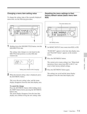 Page 39Chapter 7Setup Menu
Chapter 7 Setup Menu7-3
Setting value (flashes while changing) SET/MENU button
Changing a menu item setting value
To change the setting value of the currently displayed
menu item, use the following procedure.
1Holding down the JOG/SHUTTLE button, turn the
JOG/SHUTTLE dial.
The setting value changes at a rate based on the
SHUTTLE dial position or on the JOG dial
rotation rate.
2When the desired setting value is displayed, press
the SET/MENU button.
This saves the new setting value, and...
