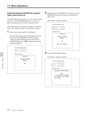 Page 407-2 Menu Operations
Chapter 7Setup Menu
7-4Chapter 7 Setup Menu
525
525/625 SYSTEM SELECT
If the 525/625 setting
is changed, turn power
off and on! 
525/625 SYSTEM
SELECT
ITEM-013
ON
Push SET button!!
Switching between 525/625 line systems
(basic menu item 013)
Using the following procedure, you can set basic menu
item 013, 525/625 SYSTEM SELECT, to ON, and
then switch between 525 (NTSC) and 625 (PAL).
(The following is the procedure example of switching
from a 525 (NTSC) system to a 625 (PAL) system.)...