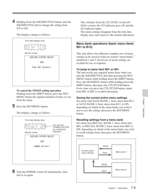 Page 41Chapter 7Setup Menu
Chapter 7 Setup Menu7-5
625
525/625 SYSTEM SELECT
POWER off/on!!
625
525/625 SYSTEM SELECT
Push SET button!!
Current active
menu settings
Recall
Save Menu bank 1
Recall Save Menu bank 2
4Holding down the JOG/SHUTTLE button, turn the
JOG/SHUTTLE dial to change the setting from
525 to 625.
The displays change as follows.
To cancel the 525/625 setting operationHolding down the SHIFT button, press the SET/
MENU button the required number of times to exit
from the menu.
5Press the SET/MENU...