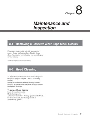 Page 49Chapter 8Maintenance and Inspection
Chapter 8 Maintenance and Inspection8-1
Chapter 8
Maintenance and
Inspection
8-1 Removing a Cassette When Tape Slack Occurs
If tape slack occurs in the unit, it is necessary to
remove the top and bottom plates. This job should
always be entrusted to a technician who has undergone
service training.
See the maintenance manual for details.
8-2 Head Cleaning
To clean the video heads and audio heads, always use
the special-purpose Sony BCT-HD12CL cleaning
cassette.
Follow...