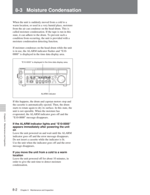 Page 508-1 Removing a Cassette When Tape Slack Occurs
Chapter 8Maintenance and Inspection
8-2Chapter 8 Maintenance and Inspection
8-3 Moisture Condensation
When the unit is suddenly moved from a cold to a
warm location, or used in a very humid place, moisture
from the air can condense on the head-drum. This is
called moisture condensation. If the tape is run in this
state, it can adhere to the drum. To prevent such a
condition from occurring, the unit is provided with a
moisture condensation detecting...