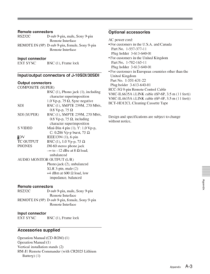 Page 55Appendix
AppendixA-3
Remote connectors
RS232C D-sub 9-pin, male, Sony 9-pin
Remote Interface
REMOTE IN (9P) D-sub 9-pin, female, Sony 9-pin Remote Interface
Input connector
EXT SYNC BNC (1), Frame lock
Input/output connectors of J-10SDI/30SDI
Output connectors
COMPOSITE (SUPER)
BNC (1), Phono jack (1), includingcharacter superimposition
1.0 Vp-p, 75  Ω, Sync negative
SDI BNC (1), SMPTE 259M, 270 Mb/s, 0.8 Vp-p, 75 Ω
SDI (SUPER) BNC (1), SMPTE 259M, 270 Mb/s, 0.8 Vp-p, 75 Ω, including
character...