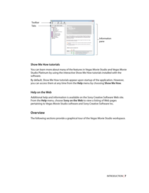 Page 13
VegasQSG.book  Page 7  Monday, June 16, 2008  10:11 AM
Tabs 
Toolbar 
Information 
pane 
Show Me How tutorials 
You can learn more about many of the features in Vegas Movie Studio and Vegas Movie 
Studio Platinum by using the interactive Show Me How tutorials installed with the 
software. 
By default, Show Me How tutorials appear upon startup of the application. However, 
you can access them at any time from the Help menu by choosing Show Me How. 
Help on the Web 
Additional help and information is...