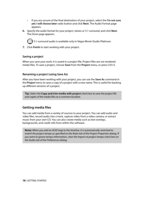 Page 22
VegasQSG.book  Page 16  Monday, June16, 2008  10:11 AM
•	If you are unsure of the final destination of your project, select the I’m not sure 
yet; I will choose later radio button and click Next. The Audio Format page 
appears. 
6.	Specify the audio format for your project, stereo or 5.1 surround, and click Next. 
The Done page appears.
 5.1-surround audio is available only in Vegas Movie Studio Platinum.

7.	Click Finish to start working with your project. 
Saving a project 
When you save your work, it...