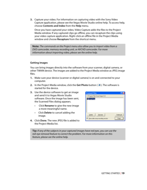 Page 25
VegasQSG.book  Page 19  Monday, June16, 2008  10:11 AM
3.	Capture your video. For information on capturing video with the Sony Video 
Capture application, please see the Vegas Movie Studio online help. To access help, 
choose Contents and Index from the Help menu. 
Once you have captured your video, Video Capture adds the files to the Project 
Media window. If any captured clips go offline, you can recapture the clips using 
your video capture application. Right-click an offline file in the Project...