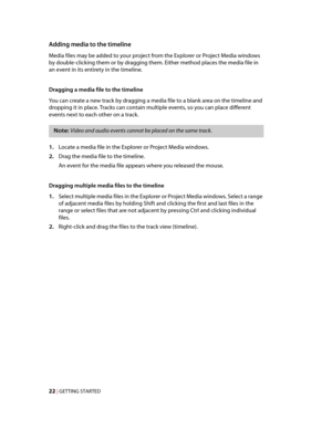 Page 28
VegasQSG.book  Page 22  Monday, June16, 2008  10:11 AM
Adding media to the timeline 
Media files may be added to your project from the Explorer or Project Media windows 
by double-clicking them or by dragging them. Either method places the media file in 
an event in its entirety in the timeline. 
Dragging a media file to the timeline 
You can create a new track by dragging a media file to a blank area on the timeline and 
dropping it in place. Tracks can contain multiple events, so you can place...