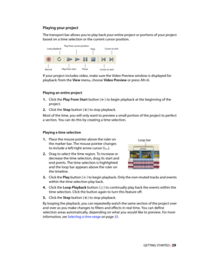 Page 35
VegasQSG.book  Page 29  Monday, June16, 2008  10:11 AM
Playing your project 
The transport bar allows you to play back your entire project or portions of your project 
based on a time selection or the current cursor position. 
Play from cursor position
Loop playback Stop Cursor to end

Record Play from start Pause Cursor to start 
If your project includes video, make sure the Video Preview window is displayed for 
playback: from the View menu, choose Video Preview or press Alt+6. 
Playing an entire...