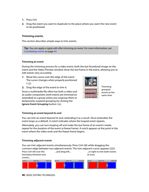 Page 46
VegasQSG.book  Page 40  Monday, June16, 2008  10:11 AM
(). 
1.	Press Ctrl. 
2.	Drag the event you want to duplicate to the place where you want the new event 
to be positioned. 
Trimming events 
This section describes simple ways to trim events. 
Tip: You can apply a ripple edit after trimming an event. For more information, see 
Crossfading events on page 43. 
Trimming an event 
During the trimming process for a video event, both the last thumbnail image on the 
event and the Video Preview window show...
