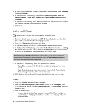 Page 64
VegasQSG.book  Page 58  Monday, June16, 2008  10:11 AM
3.	In the Conform Timeline to Device Format dialog, choose a format in the Template 
field and click Next. 
4.	In the Leader and Trailer dialog, complete the Leader test pattern style, Test 
pattern duration, Leader black duration, and Trailer black duration fields and 
click Next. 
5.	In the Device Setup dialog, select the appropriate radio button to indicate whether 
the software will have control of your DV recorder. 
6.	Click Finish. 
Save it to...