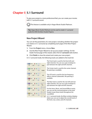 Page 67
VegasQSG.book  Page 61  Monday, June16, 2008  10:11 AM
5.1 Surround Chapter 5 
To give your projects a more professional feel, you can create your movies 
with 5.1 surround sound.
 This feature is available only in Vegas Movie Studio Platinum. 
Tip: Vegas Movie Studio Platinum can be used to create 5.1 surround 
audio for DVD Architect Studio Projects. 
New Project Wizard 
You can set the parameters of a new project, including whether the project 
is in stereo or 5.1 surround, by completing each page of...