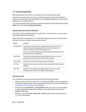 Page 68
VegasQSG.book  Page 62  Monday, June16, 2008  10:11 AM
5.1 surround panning 
After your project is set up for 5.1 surround sound, you can begin panning.

If you have a joystick, you can use it to control surround panning. A force-feedback 

joystick such as the Microsoft® SideWinder® Force Feedback 2 joystick can add a tactile 

element to your editing sessions.

For more information about joysticks, see the online help (from the Vegas Movie Studio 

Help menu and choose Contents and Index). 
Assign...