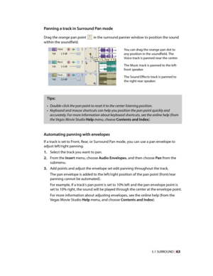 Page 69
VegasQSG.book  Page 63  Monday, June16, 2008  10:11 AM
Panning a track in Surround Pan mode 
Drag the orange pan point in the surround panner window to position the sound 
within the soundfield. 
You can drag the orange pan dot to 
any position in the soundfield. The 
Voice track is panned near the center. 
The Music track is panned to the left-
front speaker. 
The Sound Effects track is panned to 
the right-rear speaker. 
Tips: 
•	Double-click the pan point to reset it to the center listening position....