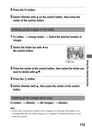 Page 113Using the viewing function
113
Fn button t [Delete] t [All images] t [Delete]
Note It may take a long time to delete a lot of images by selecting [All images]. It is 
recommended that you delete images on a computer or format the memory card 
using the camera.
4Press the Fn button.
5Select [Delete] with v on the control button, then press the 
center of the control button.
Deleting all the images in the folder
1Fn button t [Image Index] t Select the desired number of 
images
2Select the folder bar with b...