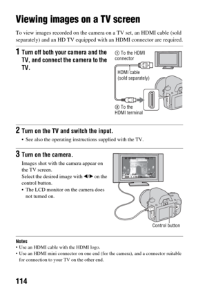 Page 114114
Viewing images on a TV screen
To view images recorded on the camera on a TV set, an HDMI cable (sold 
separately) and an HD TV equipped with an HDMI connector are required.
Notes Use an HDMI cable with the HDMI logo.
 Use an HDMI mini connector on one end (for the camera), and a connector suitable 
for connection to your TV on the other end.
1Turn off both your camera and the 
TV, and connect the camera to the 
TV.
2Turn on the TV and switch the input.
 See also the operating instructions supplied...