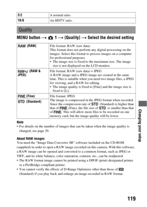 Page 119Changing your setup
119
MENU button t  1 t [Quality] t Select the desired setting
Note For details on the number of images that can be taken when the image quality is 
changed, see page 29.
About RAW imagesYou need the “Image Data Converter SR” software included on the CD-ROM 
(supplied) in order to open a RAW image recorded on this camera. With this software, 
a RAW image can be opened and converted to a common format, such as JPEG or 
TIFF, and its white balance, color saturation, contrast, etc., can...