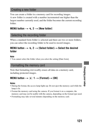 Page 121Changing your setup
121
You can create a folder in a memory card for recording images.
A new folder is created with a number incremented one higher than the 
largest number currently used, and the folder becomes the current recording 
folder.
MENU button t  2 t [New folder]
When a standard form folder is selected and there are two or more folders, 
you can select the recording folder to be used to record images.
MENU button t  2 t [Select folder]t Select the desired 
folder
Note You cannot select the...