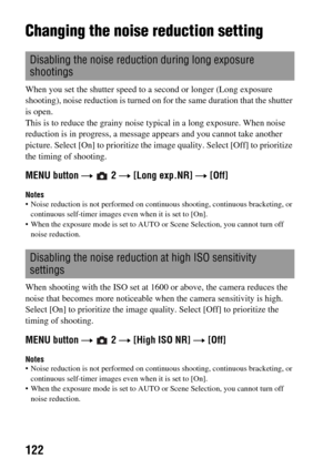 Page 122122
Changing the noise reduction setting
When you set the shutter speed to a second or longer (Long exposure 
shooting), noise reduction is turned on for the same duration that the shutter 
is open.
This is to reduce the grainy noise typical in a long exposure. When noise 
reduction is in progress, a message appears and you cannot take another 
picture. Select [On] to prioritize the image quality. Select [Off] to prioritize 
the timing of shooting.
MENU button t  2 t [Long exp.NR] t [Off]
Notes Noise...