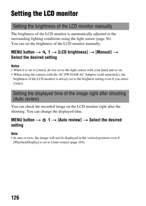 Page 126126
Setting the LCD monitor
The brightness of the LCD monitor is automatically adjusted to the 
surrounding lighting conditions using the light sensor (page 36).
You can set the brightness of the LCD monitor manually.
MENU button t  1 t [LCD brightness] t [Manual] t 
Select the desired setting
Notes When it is set to [Auto], do not cover the light sensor with your hand and so on.
 When using the camera with the AC-PW10AM AC Adaptor (sold separately), the 
brightness of the LCD monitor is always set to...