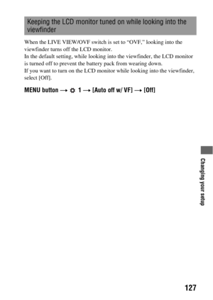 Page 127Changing your setup
127
When the LIVE VIEW/OVF switch is set to “OVF,” looking into the 
viewfinder turns off the LCD monitor.
In the default setting, while looking into the viewfinder, the LCD monitor 
is turned off to prevent the battery pack from wearing down.
If you want to turn on the LCD monitor while looking into the viewfinder, 
select [Off].
MENU button t  1 t [Auto off w/ VF] t [Off]
Keeping the LCD monitor tuned on while looking into the 
viewfinder 