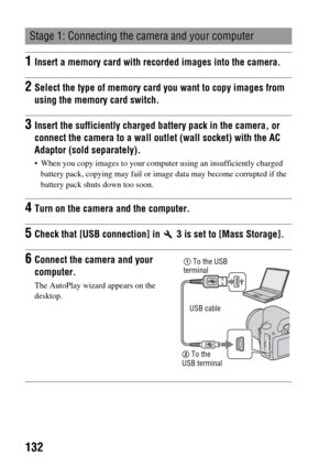 Page 132132
Stage 1: Connecting the camera and your computer
1Insert a memory card with recorded images into the camera.
2Select the type of memory card you want to copy images from 
using the memory card switch.
3Insert the sufficiently charged battery pack in the camera, or 
connect the camera to a wall outlet (wall socket) with the AC 
Adaptor (sold separately).
 When you copy images to your computer using an insufficiently charged 
battery pack, copying may fail or image data may become corrupted if the...