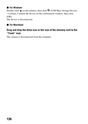 Page 136136
xFor Windows
Double-click   on the tasktray, then click   (USB Mass Storage Device) 
t [Stop]. Confirm the device on the confirmation window, then click 
[OK].
The device is disconnected.
xFor Macintosh
Drag and drop the drive icon or the icon of the memory card to the 
“Trash” icon. 
The camera is disconnected from the computer. 