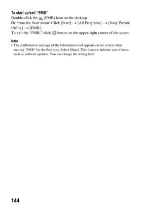 Page 144144
To start up/exit “PMB”
Double-click the   (PMB) icon on the desktop.
Or, from the Start menu: Click [Start] t [All Programs] t [Sony Picture 
Utility] t [PMB].
To exit the “PMB,” click  button on the upper-right corner of the screen.
Note The confirmation message of the Information tool appears on the screen when 
starting “PMB” for the first time. Select [Start]. This function informs you of news, 
such as software updates. You can change the setting later. 