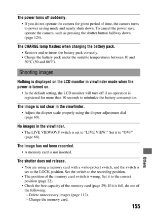 Page 155Others
155
The power turns off suddenly.
 If you do not operate the camera for given period of time, the camera turns 
to power saving mode and nearly shuts down. To cancel the power save, 
operate the camera, such as pressing the shutter button halfway down 
(page 124).
The CHARGE lamp flashes when charging the battery pack.
 Remove and re-insert the battery pack correctly.
 Charge the battery pack under the suitable temperatures between 10 and 
30°C (50 and 86°F).
Nothing is displayed on the LCD...
