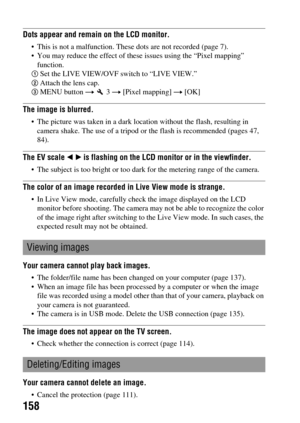 Page 158158
Dots appear and remain on the LCD monitor.
 This is not a malfunction. These dots are not recorded (page 7).
 You may reduce the effect of these issues using the “Pixel mapping” 
function.
1Set the LIVE VIEW/OVF switch to “LIVE VIEW.”2Attach the lens cap.3MENU button t  3 t [Pixel mapping] t [OK]
The image is blurred.
 The picture was taken in a dark location without the flash, resulting in 
camera shake. The use of a tripod or the flash is recommended (pages 47, 
84).
The EV scale b B is flashing on...