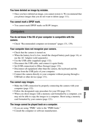 Page 159Others
159
You have deleted an image by mistake.
 Once you have deleted an image, you cannot restore it. We recommend that 
you protect images that you do not want to delete (page 111).
You cannot mark a DPOF mark.
 You cannot mark DPOF marks on RAW images.
You do not know if the OS of your computer is compatible with the 
camera.
 Check “Recommended computer environment” (pages 131, 139).
Your computer does not recognize your camera.
 Check that the camera is turned on.
 When the battery level is low,...