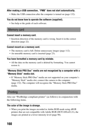 Page 160160
After making a USB connection, “PMB” does not start automatically.
 Make the USB connection after the computer is turned on (page 132).
You do not know how to operate the software (supplied).
 See help or the guide of each software.
Cannot insert a memory card.
 Insertion direction of the memory card is wrong. Insert it in the correct 
direction (page 22).
Cannot record on a memory card.
 The memory card is full. Delete unnecessary images (page 112).
 An unusable memory card is inserted (page 23)....