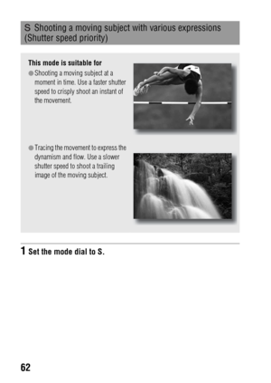 Page 6262
 Shooting a moving subject with various expressions 
(Shutter speed priority)
This mode is suitable for
zShooting a moving subject at a 
moment in time. Use a faster shutter 
speed to crisply shoot an instant of 
the movement.
zTracing the movement to express the 
dynamism and flow. Use a slower 
shutter speed to shoot a trailing 
image of the moving subject.
1Set the mode dial to S. 