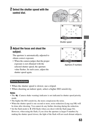 Page 63Shooting images
63
 When the shutter speed is slower, use a tripod.
 When shooting an indoor sport, select a higher ISO sensitivity.
Notes The   (Camera shake warning) indicator is not indicated in shutter speed priority 
mode.
 The higher the ISO sensitivity, the more conspicuous the noise.
 When the shutter speed is one second or more, noise reduction (Long exp.NR) will 
be done after shooting. You cannot do any further shooting during the reduction.
 Set the flash mode to   (Fill-flash) when you shoot...