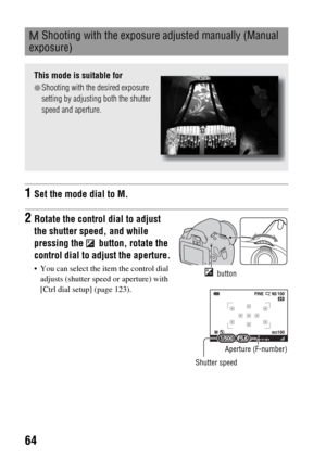 Page 6464
 Shooting with the exposure adjusted manually (Manual 
exposure)
This mode is suitable for
zShooting with the desired exposure 
setting by adjusting both the shutter 
speed and aperture.
1Set the mode dial to M.
2Rotate the control dial to adjust 
the shutter speed, and while 
pressing the   button, rotate the 
control dial to adjust the aperture.
 You can select the item the control dial 
adjusts (shutter speed or aperture) with 
[Ctrl dial setup] (page 123). button
Shutter speed
Aperture (F-number) 