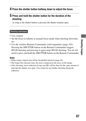 Page 67Shooting images
67
 Use a tripod.
 Set the focus to infinity in manual focus mode when shooting fireworks, 
etc.
 Use the wireless Remote Commander (sold separately) (page 103). 
Pressing the SHUTTER button on the Remote Commander triggers 
BULB shooting and pressing it again stops BULB shooting. You do not 
need to press and hold the SHUTTER button on the Remote Commander.
Notes When using a tripod, turn off the SteadyShot function (page 46).
 The longer the exposure time, the more conspicuous the noise...