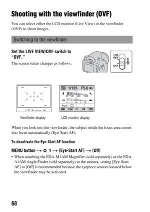 Page 6868
Shooting with the viewfinder (OVF)
You can select either the LCD monitor (Live View) or the viewfinder 
(OVF) to shoot images.
When you look into the viewfinder, the subject inside the focus area comes 
into focus automatically (Eye-Start AF).
To deactivate the Eye-Start AF function
MENU button t  1 t [Eye-Start AF] t [Off]
 When attaching the FDA-M1AM Magnifier (sold separately) or the FDA-
A1AM Angle Finder (sold separately) to the camera, setting [Eye-Start 
AF] to [Off] is recommended because the...