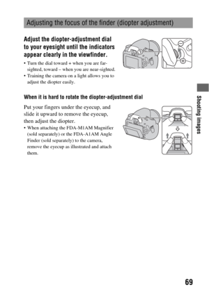 Page 69Shooting images
69
When it is hard to rotate the diopter-adjustment dial
Adjusting the focus of the finder (diopter adjustment)
Adjust the diopter-adjustment dial 
to your eyesight until the indicators 
appear clearly in the viewfinder.
 Turn the dial toward + when you are far-
sighted, toward – when you are near-sighted.
 Training the camera on a light allows you to 
adjust the diopter easily.
Put your fingers under the eyecup, and 
slide it upward to remove the eyecup, 
then adjust the diopter.
 When...