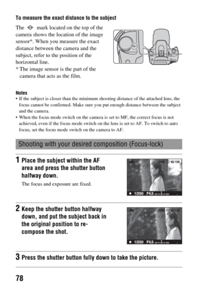 Page 7878
To measure the exact distance to the subject
Notes If the subject is closer than the minimum shooting distance of the attached lens, the 
focus cannot be confirmed. Make sure you put enough distance between the subject 
and the camera.
 When the focus mode switch on the camera is set to MF, the correct focus is not 
achieved, even if the focus mode switch on the lens is set to AF. To switch to auto 
focus, set the focus mode switch on the camera to AF.
The   mark located on the top of the 
camera...